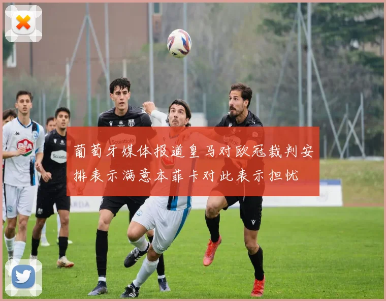 葡萄牙媒体报道皇马对欧冠裁判安排表示满意本菲卡对此表示担忧