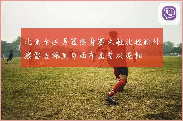 北京全运男篮热身赛大胜北控新外援雷吉佩里与西布龙首次亮相