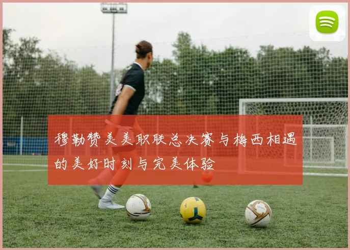 穆勒赞美美职联总决赛与梅西相遇的美好时刻与完美体验