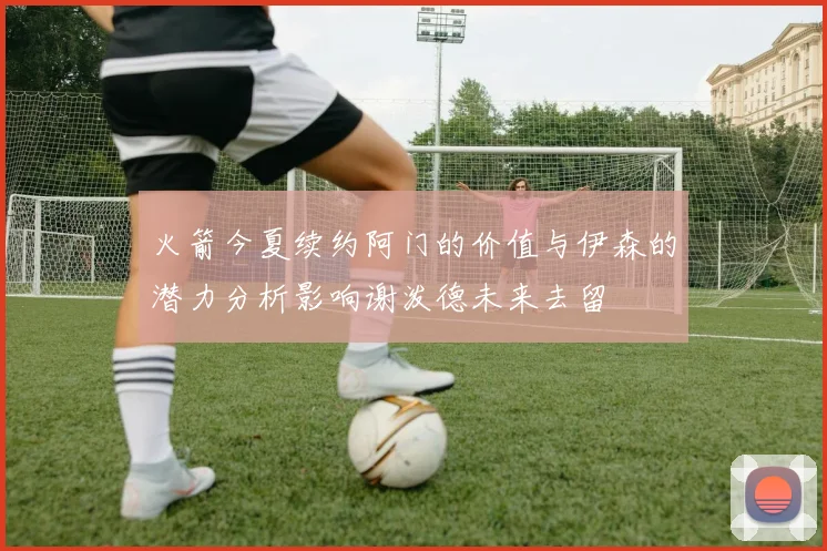 火箭今夏续约阿门的价值与伊森的潜力分析影响谢泼德未来去留