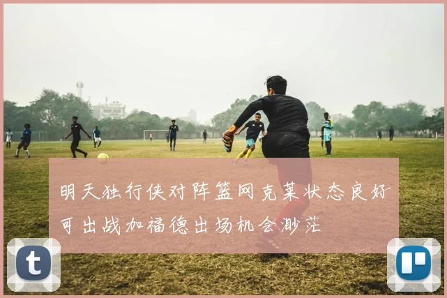 明天独行侠对阵篮网克莱状态良好可出战加福德出场机会渺茫