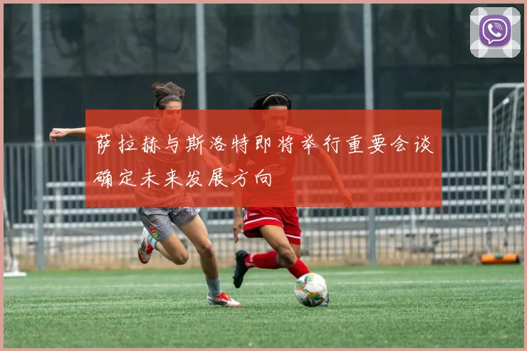 萨拉赫与斯洛特即将举行重要会谈确定未来发展方向
