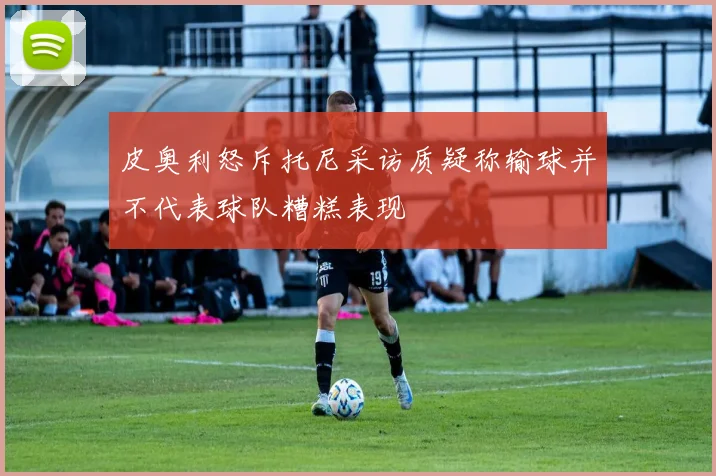 皮奥利怒斥托尼采访质疑称输球并不代表球队糟糕表现