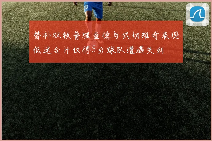 替补双铁普理查德与武切维奇表现低迷合计仅得5分球队遭遇失利