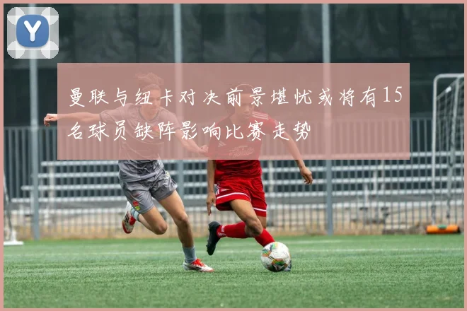 曼联与纽卡对决前景堪忧或将有15名球员缺阵影响比赛走势