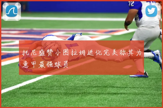 托尼盛赞小图拉姆进化完美称其为意甲最强球员