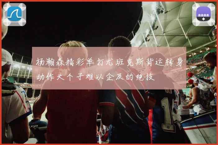 杨瀚森精彩单打尤班克斯背运转身动作大个子难以企及的绝技