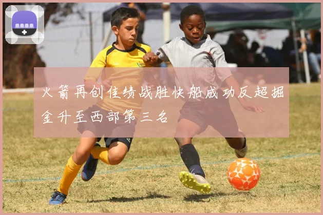火箭再创佳绩战胜快船成功反超掘金升至西部第三名