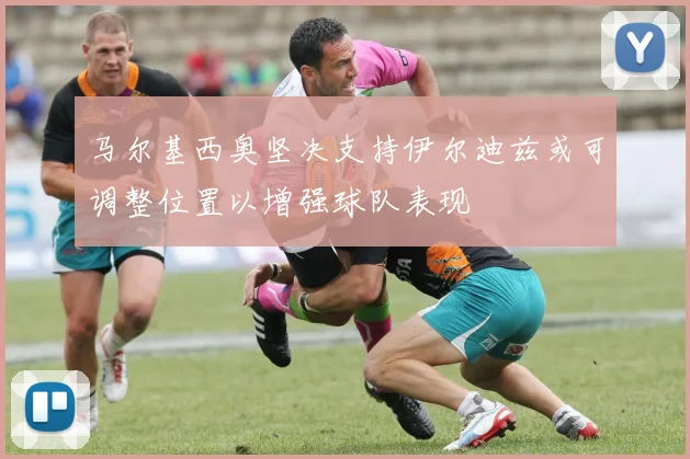 马尔基西奥坚决支持伊尔迪兹或可调整位置以增强球队表现