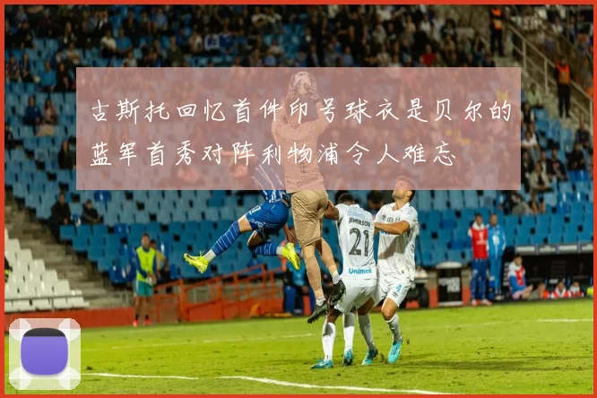 古斯托回忆首件印号球衣是贝尔的蓝军首秀对阵利物浦令人难忘