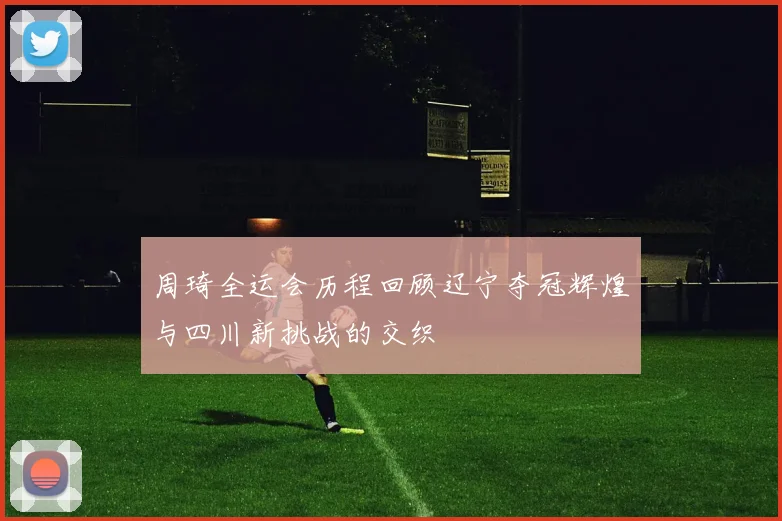 周琦全运会历程回顾辽宁夺冠辉煌与四川新挑战的交织