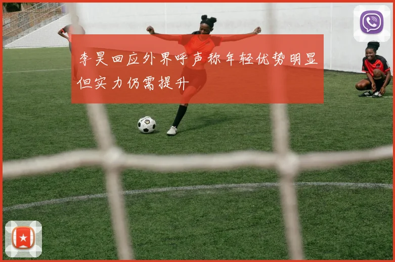李昊回应外界呼声称年轻优势明显但实力仍需提升