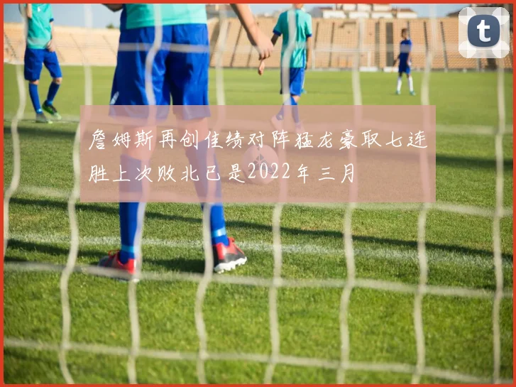 詹姆斯再创佳绩对阵猛龙豪取七连胜上次败北已是2022年三月