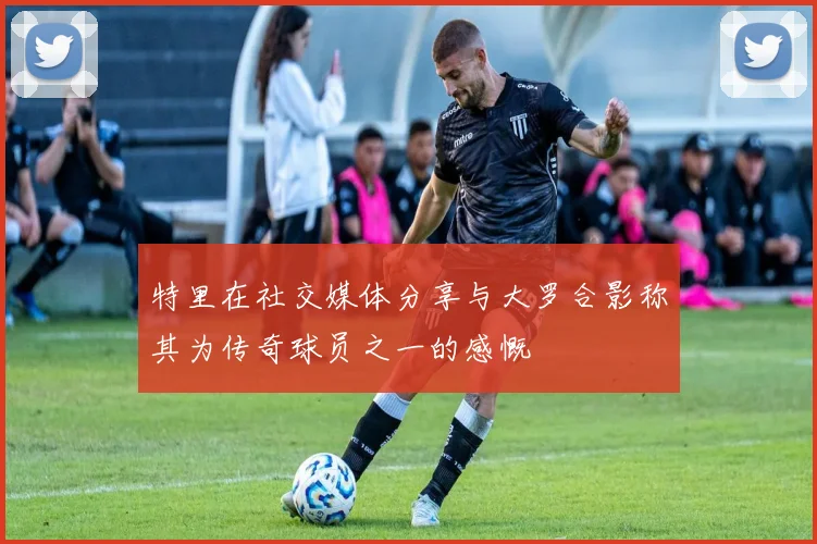 特里在社交媒体分享与大罗合影称其为传奇球员之一的感慨