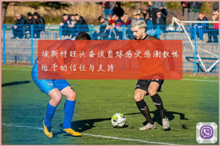 埃斯特旺兴奋谈首球感受感谢教练给予的信任与支持