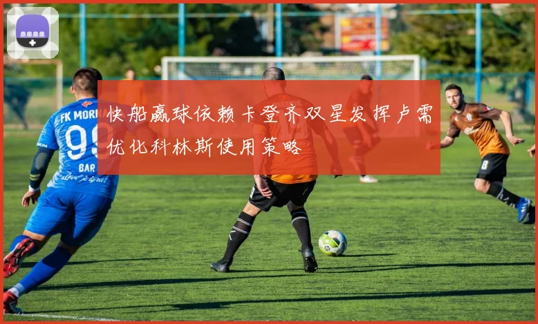 快船赢球依赖卡登齐双星发挥卢需优化科林斯使用策略