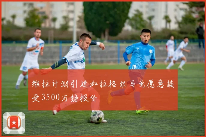 维拉计划引进加拉格尔马竞愿意接受3500万镑报价