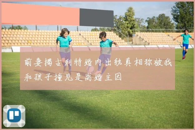 前妻揭古利特婚内出轨真相称被我和孩子撞见是离婚主因