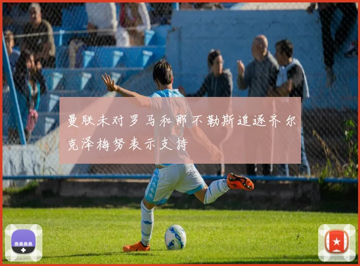 曼联未对罗马和那不勒斯追逐齐尔克泽梅努表示支持