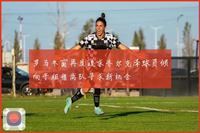 罗马冬窗再度追求齐尔克泽球员倾向于租借离队寻求新机会