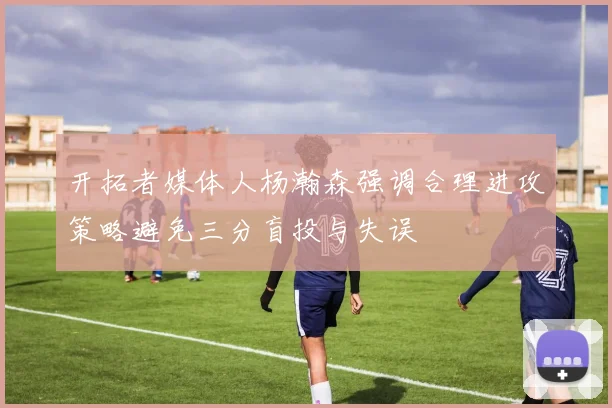 开拓者媒体人杨瀚森强调合理进攻策略避免三分盲投与失误