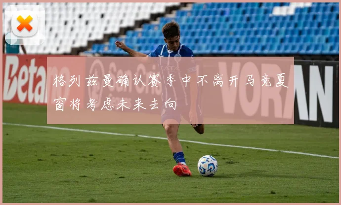 格列兹曼确认赛季中不离开马竞夏窗将考虑未来去向