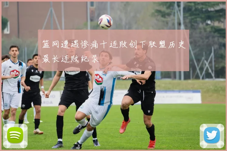 篮网遭遇惨痛十连败创下联盟历史最长连败纪录