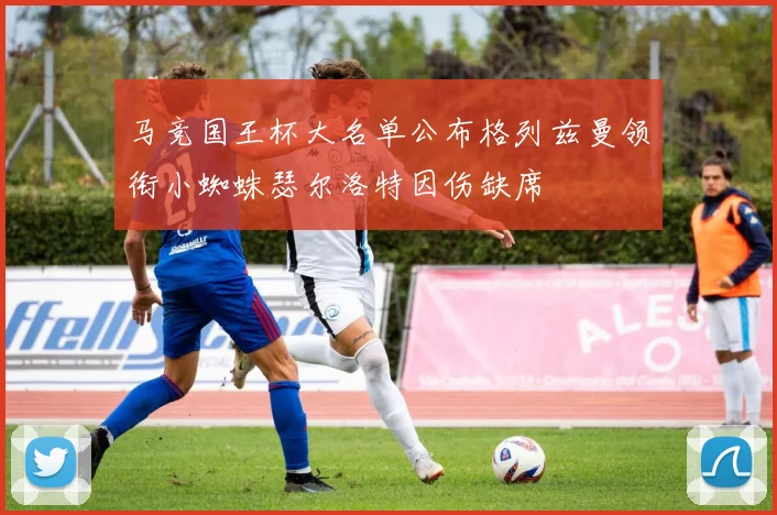 马竞国王杯大名单公布格列兹曼领衔小蜘蛛瑟尔洛特因伤缺席