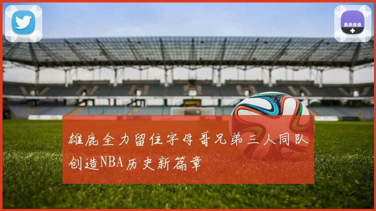 雄鹿全力留住字母哥兄弟三人同队创造NBA历史新篇章