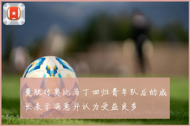 曼联对奥比马丁回归青年队后的成长表示满意并认为受益良多