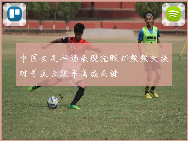中国女足半场表现抢眼却频频失误对手反击效率高成关键