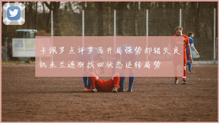 卡佩罗点评罗马开局强势却错失良机米兰逐渐找回状态逆转局势
