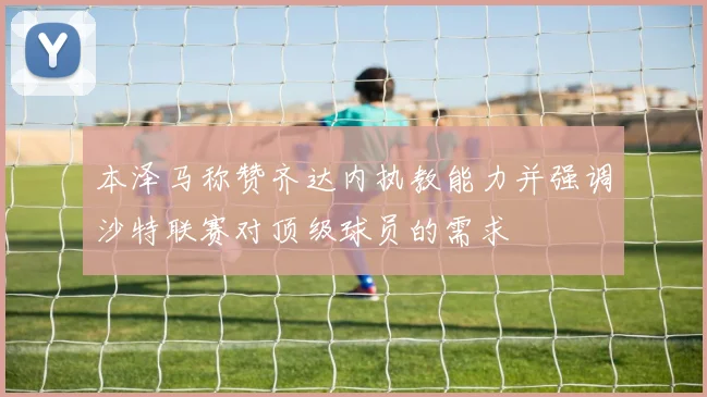 本泽马称赞齐达内执教能力并强调沙特联赛对顶级球员的需求