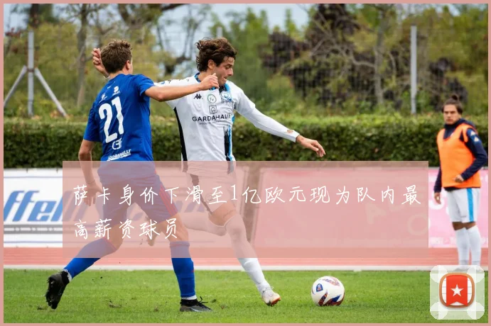 萨卡身价下滑至1亿欧元现为队内最高薪资球员