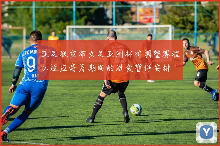 亚足联宣布女足亚洲杯将调整赛程以适应斋月期间的进食暂停安排