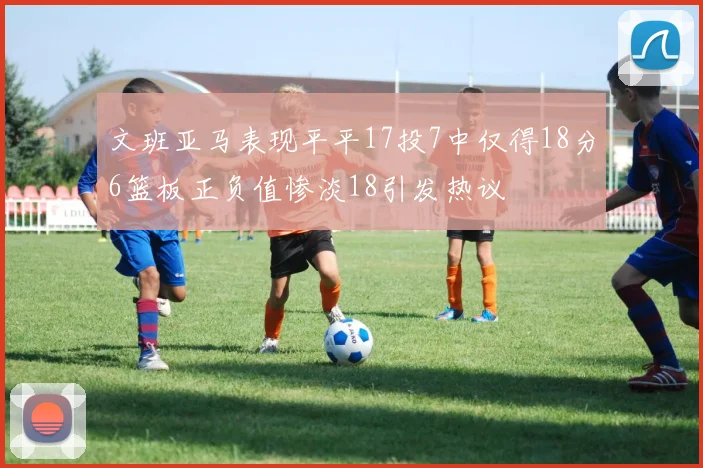 文班亚马表现平平17投7中仅得18分6篮板正负值惨淡18引发热议