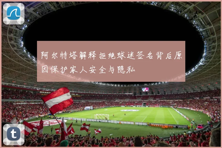阿尔特塔解释拒绝球迷签名背后原因保护家人安全与隐私