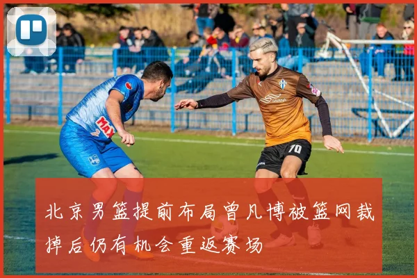 北京男篮提前布局曾凡博被篮网裁掉后仍有机会重返赛场