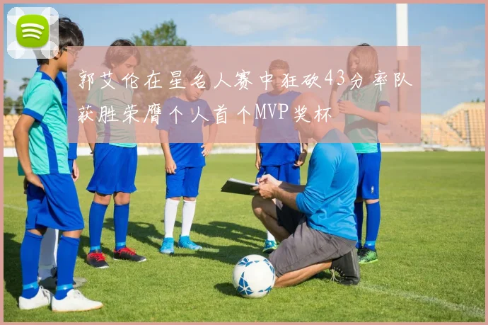 郭艾伦在星名人赛中狂砍43分率队获胜荣膺个人首个MVP奖杯