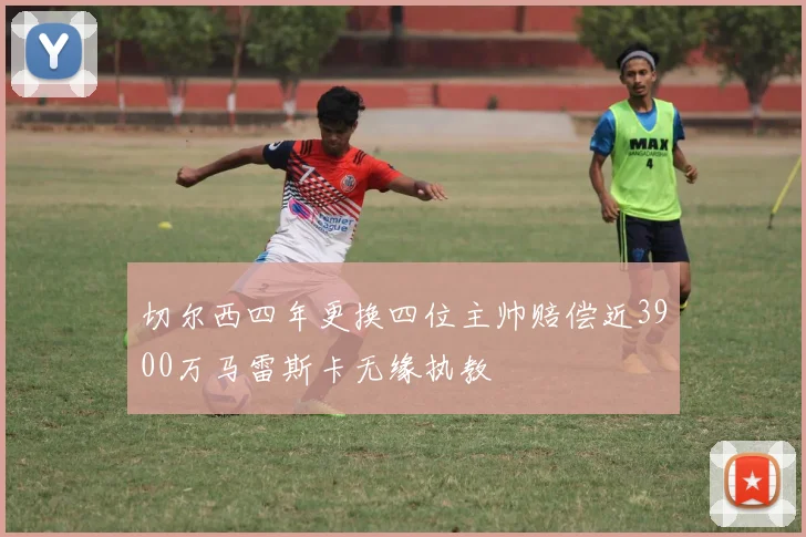 切尔西四年更换四位主帅赔偿近3900万马雷斯卡无缘执教